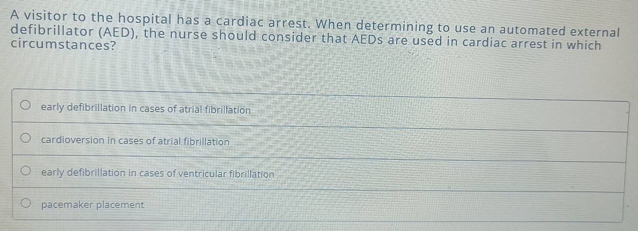 A visitor to the hospital has a cardiac arrest. When determining to use an automated external
defibrillator (AED), the nurse should consider that AEDs are used in cardiac arrest in which
circumstances?
early defibrillation in cases of atrial fibrillation
cardioversion in cases of atrial fibrillation
early defibrillation in cases of ventricular fibrillation
pacemaker placement