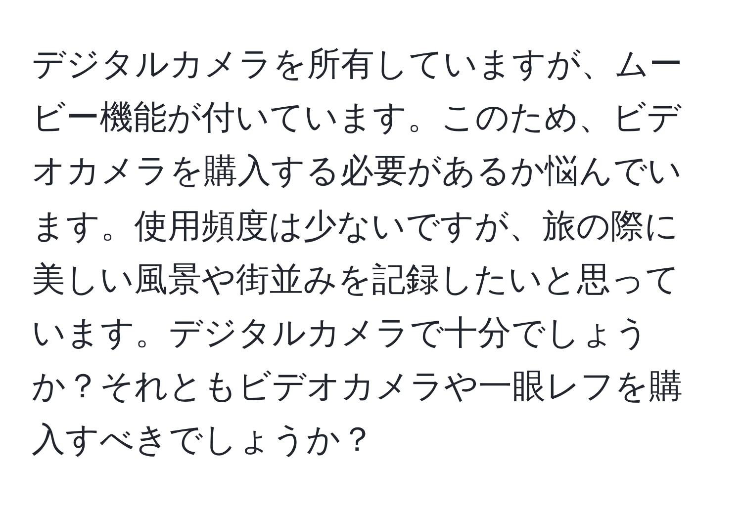 デジタルカメラを所有していますが、ムービー機能が付いています。このため、ビデオカメラを購入する必要があるか悩んでいます。使用頻度は少ないですが、旅の際に美しい風景や街並みを記録したいと思っています。デジタルカメラで十分でしょうか？それともビデオカメラや一眼レフを購入すべきでしょうか？