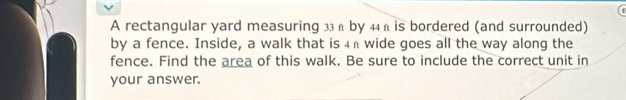 A rectangular yard measuring 33 ß by 44 ß is bordered (and surrounded) 
by a fence. Inside, a walk that is 4h wide goes all the way along the 
fence. Find the area of this walk. Be sure to include the correct unit in 
your answer.