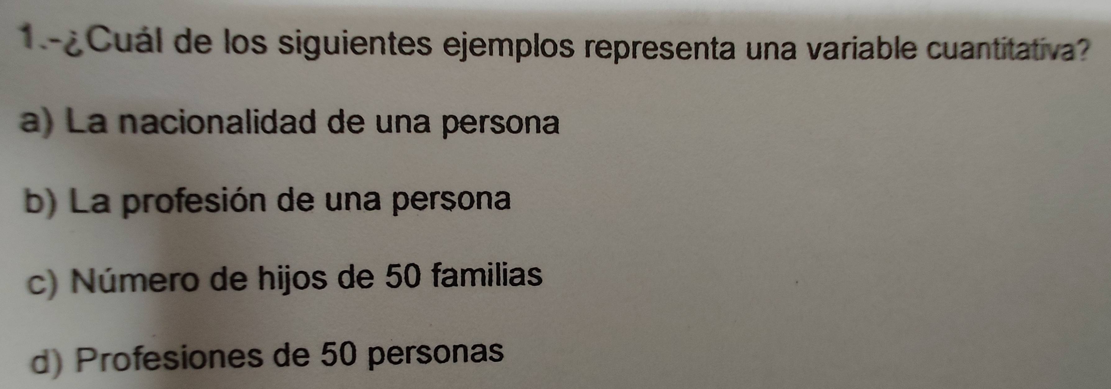 Cuál de los siguientes ejemplos representa una variable cuantitativa?
a) La nacionalidad de una persona
b) La profesión de una persona
c) Número de hijos de 50 familias
d) Profesiones de 50 personas