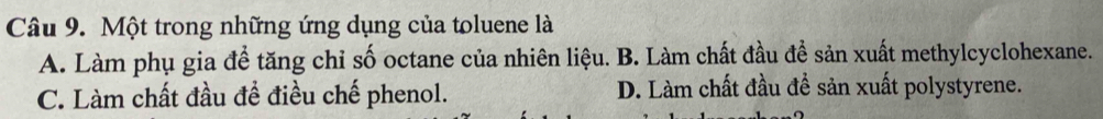 Một trong những ứng dụng của toluene là
A. Làm phụ gia để tăng chỉ số octane của nhiên liệu. B. Làm chất đầu để sản xuất methylcyclohexane.
C. Làm chất đầu để điều chế phenol. D. Làm chất đầu đề sản xuất polystyrene.