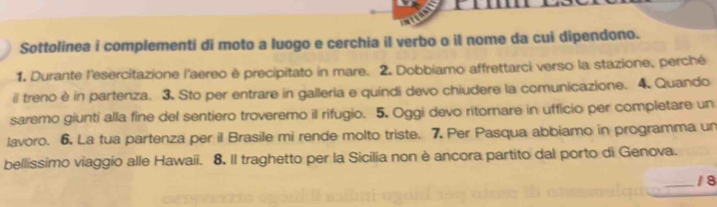 Sottolinea i complementi di moto a luogo e cerchia il verbo o il nome da cui dipendono. 
1. Durante l'esercitazione l'aereo è precipitato in mare. 2. Dobbiamo affrettarci verso la stazione, perché 
il treno è in partenza. 3. Sto per entrare in galleria e quindi devo chiudere la comunicazione. 4 Quando 
saremo giunti alla fine del sentiero troveremo il rifugio. 5. Oggi devo ritornare in ufficio per completare un 
lavoro. 6. La tua partenza per il Brasile mi rende molto triste. 7. Per Pasqua abbiamo in programma un 
bellissimo viaggio alle Hawaii. 8. Il traghetto per la Sicilia non è ancora partito dal porto di Genova. 
_/8