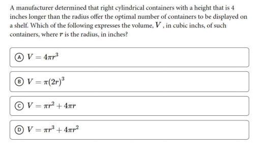 A manufacturer determined that right cylindrical containers with a height that is 4
inches longer than the radius offer the optimal number of containers to be displayed on
a shelf. Which of the following expresses the volume, V , in cubic inchs, of such
containers, where r is the radius, in inches?
a V=4π r^3
B V=π (2r)^3
a V=π r^2+4π r
V=π r^3+4π r^2