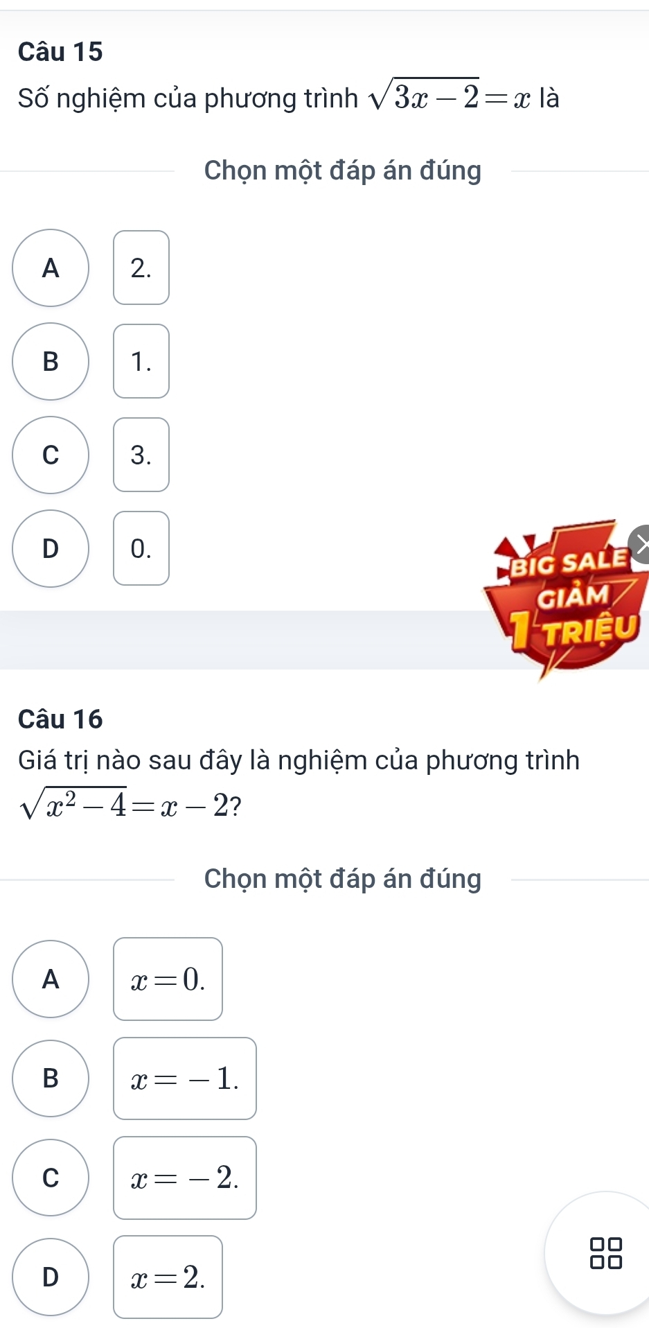 Số nghiệm của phương trình sqrt(3x-2)=x là
Chọn một đáp án đúng
A 2.
B 1.
C 3.
D 0.
BiG SALE
GIảM
TRIệu
Câu 16
Giá trị nào sau đây là nghiệm của phương trình
sqrt(x^2-4)=x-2 ?
Chọn một đáp án đúng
A x=0.
B x=-1.
C x=-2.
D x=2.