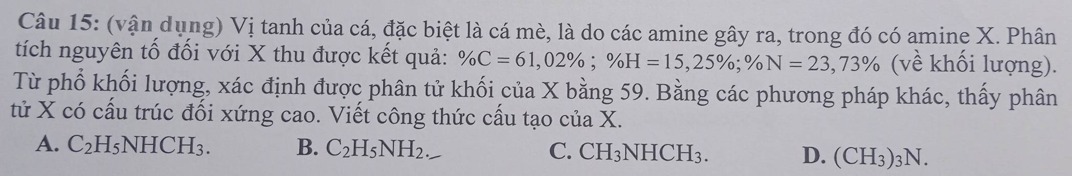 (vận dụng) Vị tanh của cá, đặc biệt là cá mè, là do các amine gây ra, trong đó có amine X. Phân
tích nguyên tố đối với X thu được kết quả: % C=61,02%; % H=15,25%; % N=23,73% (về khối lượng).
Từ phổ khối lượng, xác định được phân tử khối của X bằng 59. Bằng các phương pháp khác, thấy phân
tử X có cấu trúc đối xứng cao. Viết công thức cấu tạo của X.
A. C_2H_5NHCH_3. B. C_2H_5NH_2 C. CH_3NHCH_3. D. (CH_3)_3N.