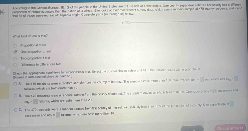 According to the Census Bureau, 18.1% of the people in the United States are of Hispanic or Latino origin. One county supervisor believes her county has a different
proportion of Hispanic people than the nation as a whole. She looks at their most recent survey data, which was a random sample of 479 county residents, and found
that 51 of those surveyed are of Hispanic origin. Complete parts (a) through (d) below.
What kind of test is this?
Proportional t test
One-proportion z test
Two-proportion t test
Difference in differences test
Check the appropriate conditions for a hypothesis test. Select the correct choice below and fill in the answer boxes within your choice.
(Round to one decimal place as needed.)
A The 479 residents were a random sample from the county of interest. The sample size is more than 100. One expects np_0=□ successes and nq_0=□
failures, which are both more than 10.
B. The 479 residents were a random sample from the county of interest. The standard deviation of p is less than 0.5. One expects np_0=□ successes and
nq_0=□ failures, which are both more than 20.
C. The 479 residents were a random sample from the county of interest. 479 is likely less than 10% of the population of a county. One expects np_0=□
successes and nq_0=□ 1 ailur es, which are both more than 10.
Check answer