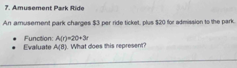 Amusement Park Ride 
An amusement park charges $3 per ride ticket, plus $20 for admission to the park. 
Function: A(r)=20+3r
Evaluate A(8). What does this represent?