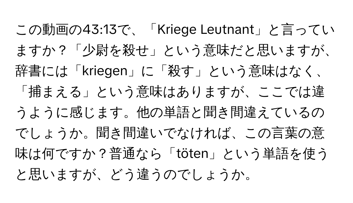 この動画の43:13で、「Kriege Leutnant」と言っていますか？「少尉を殺せ」という意味だと思いますが、辞書には「kriegen」に「殺す」という意味はなく、「捕まえる」という意味はありますが、ここでは違うように感じます。他の単語と聞き間違えているのでしょうか。聞き間違いでなければ、この言葉の意味は何ですか？普通なら「töten」という単語を使うと思いますが、どう違うのでしょうか。