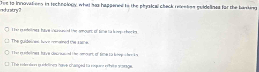 Due to innovations in technology, what has happened to the physical check retention guidelines for the banking
industry?
The guidelines have increased the amount of time to keep checks.
The guidelines have remained the same.
The guidelines have decreased the amount of time to keep checks.
The retention guidelines have changed to require offsiţe storage.