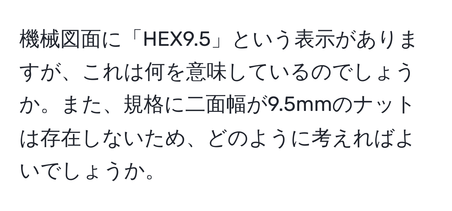 機械図面に「HEX9.5」という表示がありますが、これは何を意味しているのでしょうか。また、規格に二面幅が9.5mmのナットは存在しないため、どのように考えればよいでしょうか。