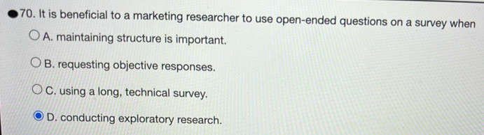 It is beneficial to a marketing researcher to use open-ended questions on a survey when
A. maintaining structure is important.
B. requesting objective responses.
C. using a long, technical survey.
D. conducting exploratory research.