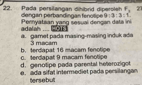 Pada persilangan dihibrid diperoleh F_2 27
dengan perbandingan fenotipe 9:3:3:1. 
Pernyataan yang sesuai dengan data ini
adalah HOTS
a. gamet pada masing-masing induk ada
3 macam
b. terdapat 16 macam fenotipe
c. terdapat 9 macam fenotipe
d. genotipe pada parental heterozigot
e. ada sifat intermediet pada persilangan
tersebut