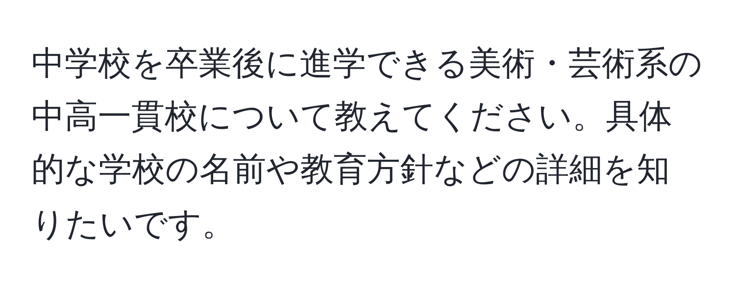 中学校を卒業後に進学できる美術・芸術系の中高一貫校について教えてください。具体的な学校の名前や教育方針などの詳細を知りたいです。