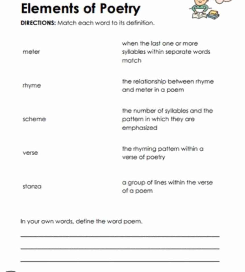 Elements of Poetry 
DIRECTIONS: Match each word to its definition. 
when the last one or more 
meter syllables within separate words 
match 
rhyme 
the relationship between rhyme 
and meter in a poem 
the number of syllables and the 
scheme pattern in which they are 
emphasized 
the rhyming pattern within a 
verse 
verse of poetry 
stanza 
a group of lines within the verse 
of a poem 
In your own words, define the word poem. 
_ 
_ 
_