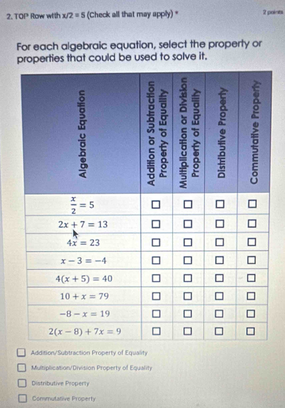 2.TOP Row with x/2=5 (Check all that may apply) * 2 points
For each algebraic equation, select the property or
properties that could be used to solve it.
Addition/Subtraction Property of Equality
Multiplication/Division Property of Equality
Distributive Property
Commutative Property