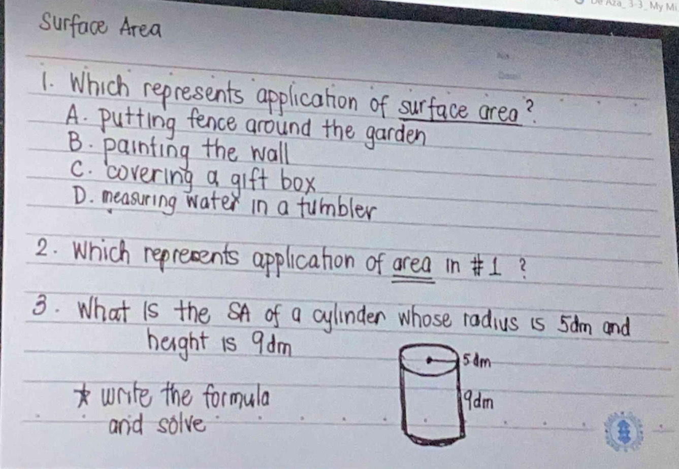 surface Area
1. Which represents application of surface area?
A. putting fence around the garden
B. painting the wall
C. covering a gift box
D. measuring water in a tumbler
2. Which reprecents applicahon of area in +?
3. What is the SA of a cylinder whose radius is 5am and
height is 9dm
write the formula
and solve.