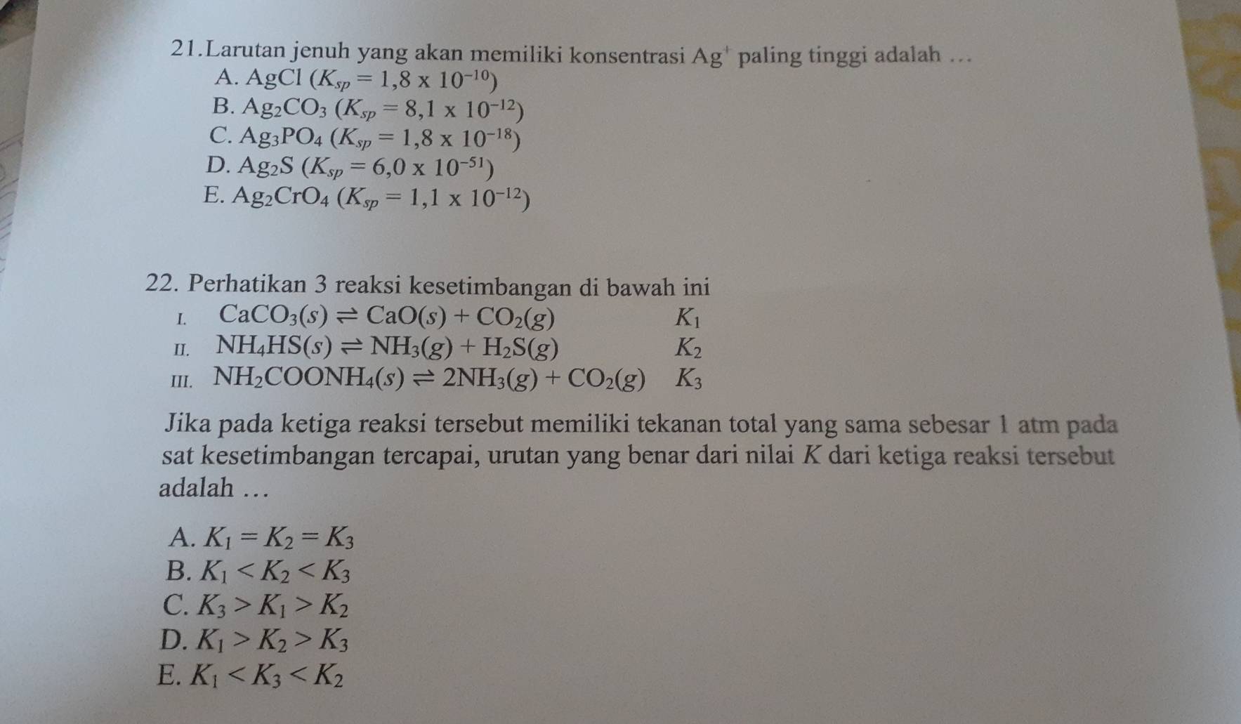 Larutan jenuh yang akan memiliki konsentrasi Ag^+ paling tinggi adalah …
A. AgCl(K_sp=1,8* 10^(-10))
B. Ag_2CO_3(K_sp=8,1* 10^(-12))
C. Ag_3PO_4(K_sp=1,8* 10^(-18))
D. Ag_2S(K_sp=6,0* 10^(-51))
E. Ag_2CrO_4(K_sp=1,1* 10^(-12))
22. Perhatikan 3 reaksi kesetimbangan di bawah ini
I. CaCO_3(s)leftharpoons CaO(s)+CO_2(g) K_1
II. NH_4HS(s)leftharpoons NH_3(g)+H_2S(g) K_2
III. NH_2COONH_4(s)leftharpoons 2NH_3(g)+CO_2(g) K_3
Jika pada ketiga reaksi tersebut memiliki tekanan total yang sama sebesar 1 atm pada
sat kesetimbangan tercapai, urutan yang benar dari nilai K dari ketiga reaksi tersebut
adalah …
A. K_1=K_2=K_3
B. K_1
C. K_3>K_1>K_2
D. K_1>K_2>K_3
E. K_1