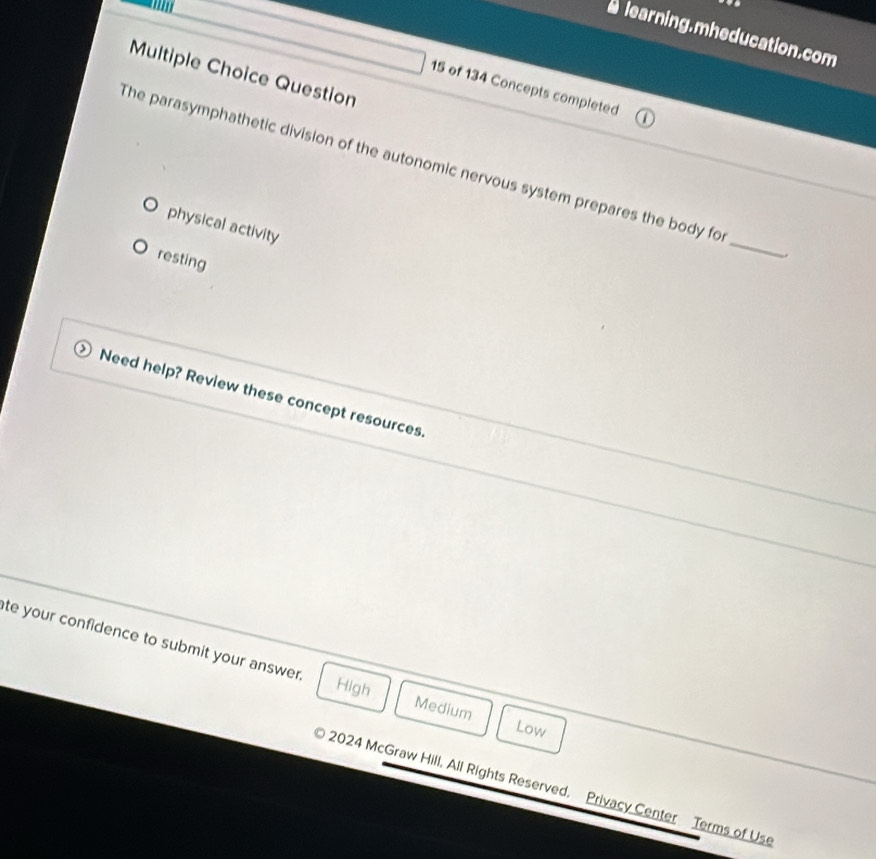 alearning.mheducation.com
Multiple Choice Question
15 of 134 Concepts completed
The parasymphathetic division of the autonomic nervous system prepares the body fo
physical activity
resting
_
Need help? Review these concept resources.
te your confidence to submit your answer.
High Medium
Low
2024 McGraw Hill, All Rights Reserved. Privacy Center Terms of Use