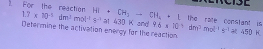 For the reaction HI+CH_3to CH_4+I at 430 K and 9.6* 10^(-5)dm^3mol^(-1)s^(-1)
1.7* 10^(-5)dm^3mol^(-1)s^(-1)
, the rate constant is 
Determine the activation energy for the reaction. 
at 450 K.