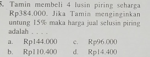 Tamin membeli 4 lusin piring seharga
Rp384.000. Jika Tamin menginginkan
untung 15% maka harga jual selusin piring
adalah . . . .
a. Rp144.000 c. Rp96.000
b. Rp110.400 d. Rp14.400