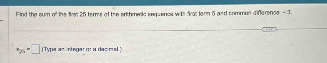 Find the sum of the first 25 terms of the arithmetic sequence with first term 5 and common difference - 3.
s_25=□ (Type an integer or a decimal.)