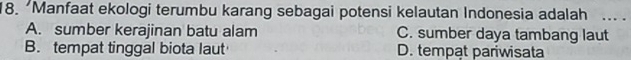 Manfaat ekologi terumbu karang sebagai potensi kelautan Indonesia adalah ... .
A. sumber kerajinan batu alam C. sumber daya tambang laut
B. tempat tinggal biota laut D. tempat pariwisata