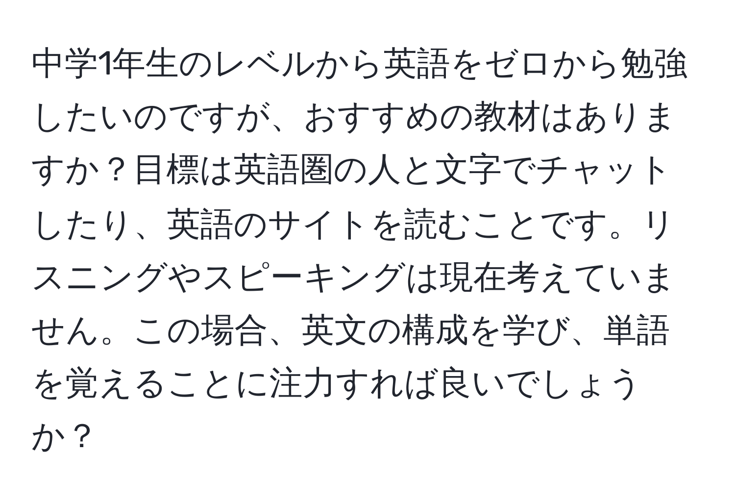 中学1年生のレベルから英語をゼロから勉強したいのですが、おすすめの教材はありますか？目標は英語圏の人と文字でチャットしたり、英語のサイトを読むことです。リスニングやスピーキングは現在考えていません。この場合、英文の構成を学び、単語を覚えることに注力すれば良いでしょうか？