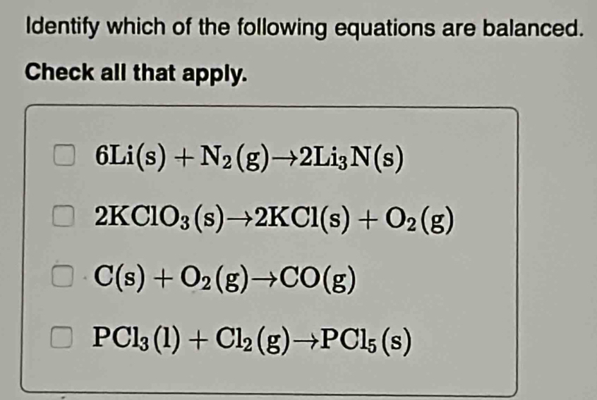 Identify which of the following equations are balanced.
Check all that apply.
6Li(s)+N_2(g)to 2Li_3N(s)
2KClO_3(s)to 2KCl(s)+O_2(g)
C(s)+O_2(g)to CO(g)
PCl_3(l)+Cl_2(g)to PCl_5(s)