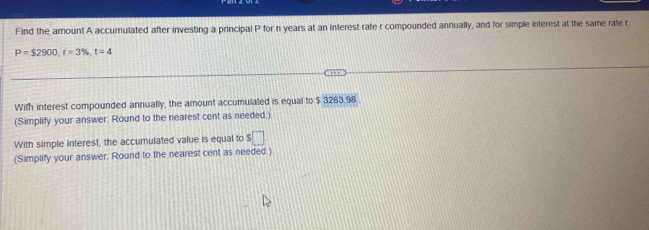 Find the amount A accumulated after investing a principal P for n years at an interest rate r compounded annually, and for simple interest at the same rate r.
P=$2900, r=3% , t=4
With interest compounded annually, the amount accumulated is equal to $ 3263.98. 
(Simplify your answer. Round to the nearest cent as needed.) 
With simple interest, the accumulated value is equal to □ 
(Simplify your answer, Round to the nearest cent as needed.)