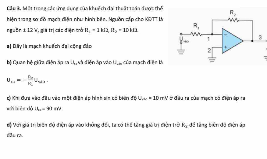 Một trong các ứng dụng của khuếch đại thuật toán được thể
hiện trong sơ đồ mạch điện như hình bên. Nguồn cấp cho KĐTT là
nguồn ± 12V 7, giá trị các điện trở R_1=1kOmega ,R_2=10kOmega .
a) Đây là mạch khuếch đại cộng đảo
-
b) Quan hệ giữa điện áp ra U_ra và điện áp vào U_Vao của mạch điện là
U_ra=-frac R_2R_1U_VaO.
c) Khi đưa vào đầu vào một điện áp hình sin có biên độ U_vio=10mV ở đầu ra của mạch có điện áp ra
với biên độ U_ra=90mV.
d) Với giá trị biên độ điện áp vào không đổi, ta có thể tăng giá trị điện trở R_2 để tăng biên độ điện áp
đầu ra.