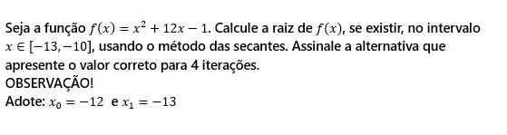 Seja a função f(x)=x^2+12x-1. Calcule a raiz de f(x) , se existir, no intervalo
x∈ [-13,-10] , usando o método das secantes. Assinale a alternativa que 
apresente o valor correto para 4 iterações. 
OBSERVAÇÃO! 
Adote: x_0=-12 e x_1=-13