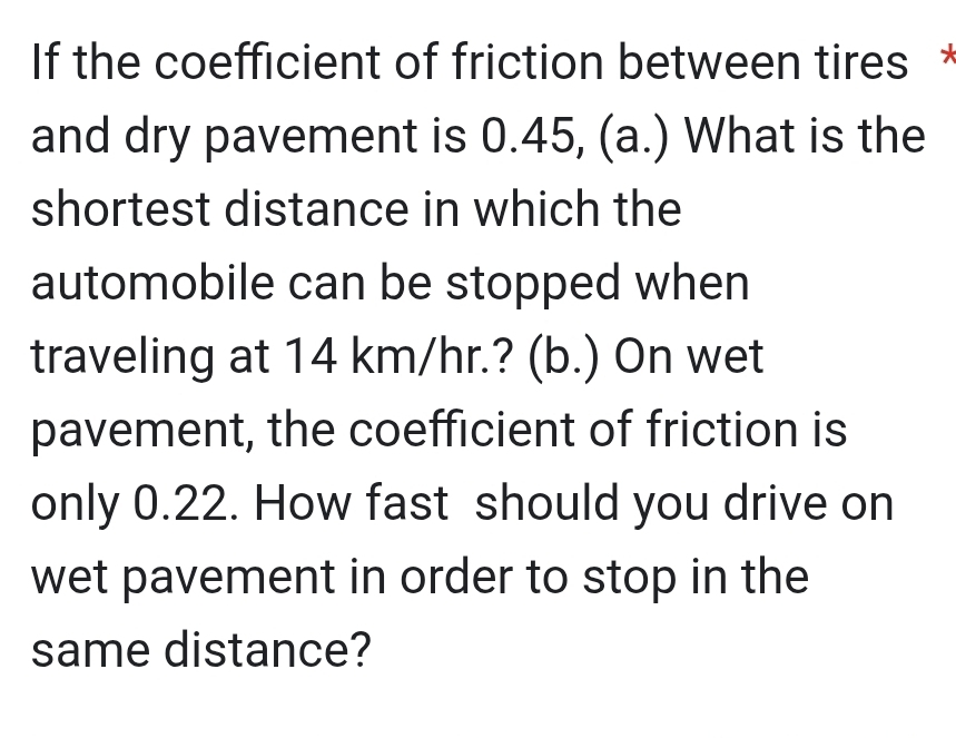 If the coefficient of friction between tires * 
and dry pavement is 0.45, (a.) What is the 
shortest distance in which the 
automobile can be stopped when 
traveling at 14 km/hr.? (b.) On wet 
pavement, the coefficient of friction is 
only 0.22. How fast should you drive on 
wet pavement in order to stop in the 
same distance?