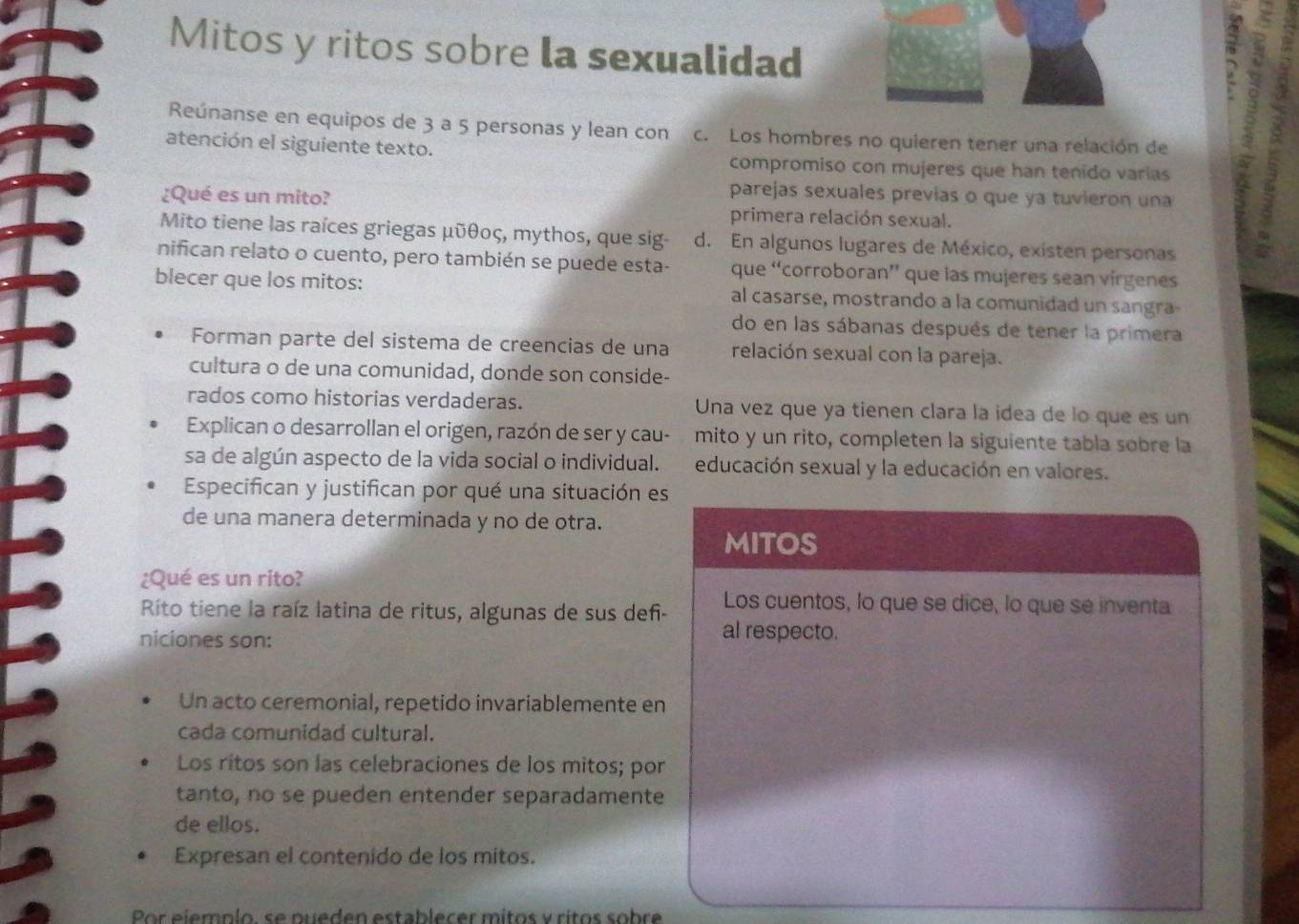 Mitos y ritos sobre la sexualidad
;
Reúnanse en equipos de 3 a 5 personas y lean con c. Los hombres no quieren tener una relación de
atención el siguiente texto. compromiso con mujeres que han tenido varias
parejas sexuales previas o que ya tuvieron una
¿Qué es un mito? primera relación sexual.
Mito tiene las raíces griegas μῦθος, mythos, que sig- d. En algunos lugares de México, existen personas
nifican relato o cuento, pero también se puede esta- que “corroboran” que las mujeres sean vírgenes
blecer que los mitos: al casarse, mostrando a la comunidad un sangra
do en las sábanas después de tener la primera
Forman parte del sistema de creencias de una relación sexual con la pareja.
cultura o de una comunidad, donde son conside-
rados como historias verdaderas. Una vez que ya tienen clara la idea de lo que es un
Explican o desarrollan el origen, razón de ser y cau- mito y un rito, completen la siguiente tabla sobre la
sa de algún aspecto de la vida social o individual. educación sexual y la educación en valores.
Especifican y justifican por qué una situación es
de una manera determinada y no de otra.
MITOS
¿Qué es un rito?
Los cuentos, lo que se dice, lo que se inventa
Rito tiene la raíz latina de ritus, algunas de sus deñ- al respecto.
niciones son:
Un acto ceremonial, repetido invariablemente en
cada comunidad cultural.
Los ritos son las celebraciones de los mitos; por
tanto, no se pueden entender separadamente
de ellos.
Expresan el contenido de los mitos.
Por ejempío, se pueden establecer mitos y ritos sobre