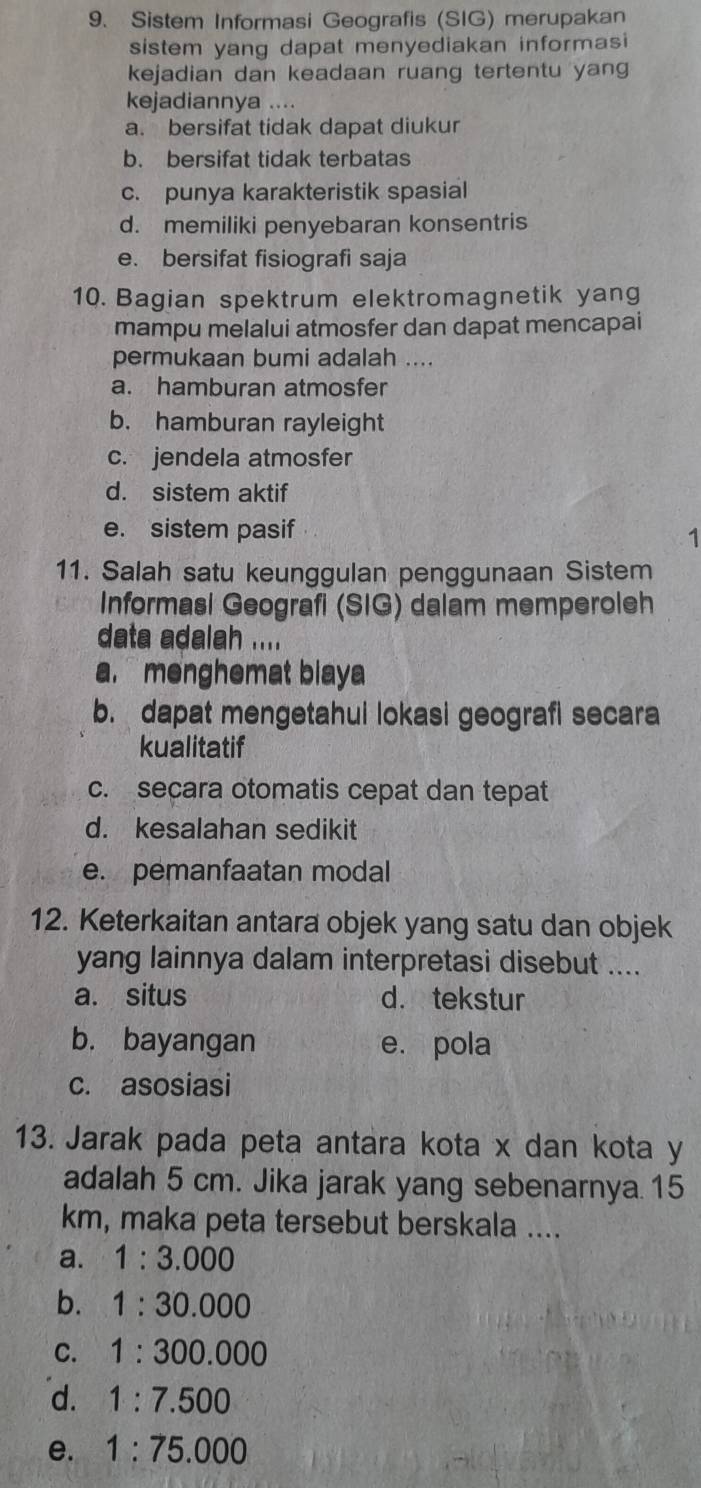 Sistem Informasi Geografis (SIG) merupakan
sistem yang dapat menyediakan informasi
kejadian dan keadaan ruang tertentu yang
kejadiannya ....
a. bersifat tidak dapat diukur
b. bersifat tidak terbatas
c. punya karakteristik spasial
d. memiliki penyebaran konsentris
e. bersifat fisiografi saja
10. Bagian spektrum elektromagnetik yang
mampu melalui atmosfer dan dapat mencapai
permukaan bumi adalah ....
a. hamburan atmosfer
b. hamburan rayleight
c. jendela atmosfer
d. sistem aktif
e. sistem pasif
1
11. Salah satu keunggulan penggunaan Sistem
Informasi Geografi (SIG) dalam memperoleh
data adalah ....
a. menghemat biaya
b. dapat mengetahui lokasi geografi secara
kualitatif
c. secara otomatis cepat dan tepat
d. kesalahan sedikit
e. pemanfaatan modal
12. Keterkaitan antara objek yang satu dan objek
yang lainnya dalam interpretasi disebut ....
a. situs d. tekstur
b. bayangan e. pola
c. asosiasi
13. Jarak pada peta antara kota x dan kota y
adalah 5 cm. Jika jarak yang sebenarnya. 15
km, maka peta tersebut berskala ....
a. 1:3.000
b. 1:30.000
C. 1:300.000
d. 1:7.500
e. 1:75.000