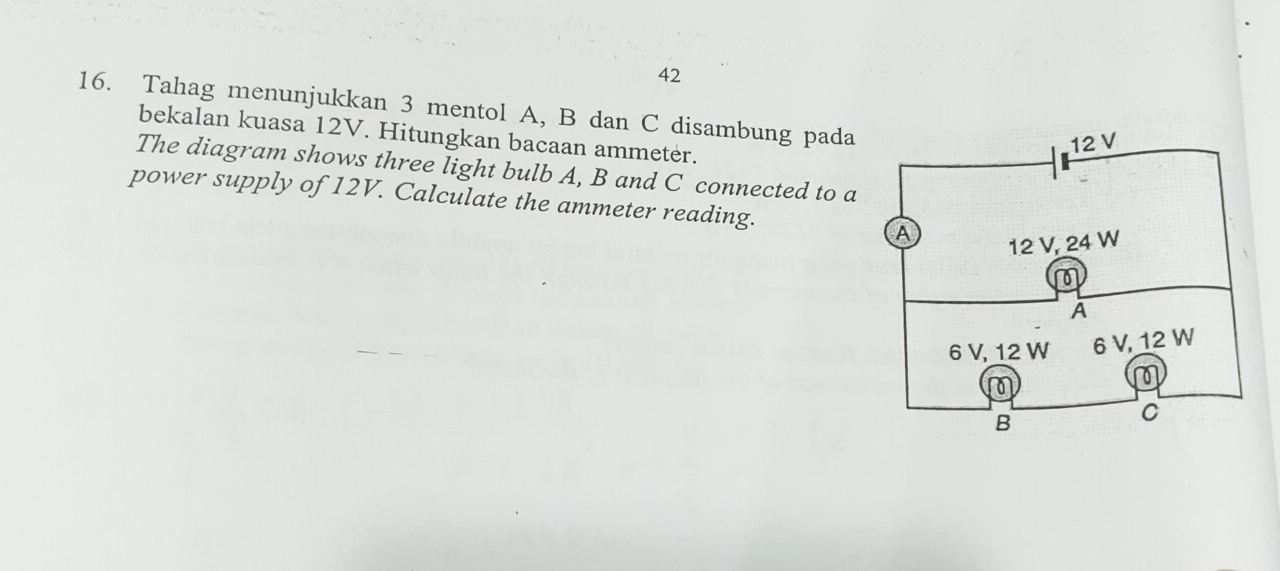 42 
16. Tahag menunjukkan 3 mentol A, B dan C disambung pada 
bekalan kuasa 12V. Hitungkan bacaan ammetėr. 
The diagram shows three light bulb A, B and C connected to a 
power supply of 12V. Calculate the ammeter reading.