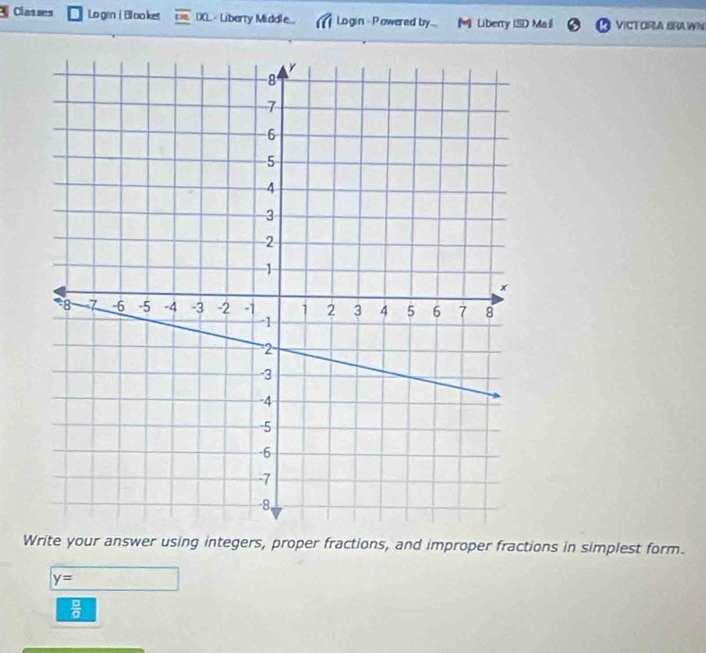 Classes Lo grn | Bl oo ket 1)(L.- Liberty Middle... Login - Powered by... M Liberry ISD Mail VICTORIA BRAWN 
Write your answer using integers, proper fractions, and improper fractions in simplest form.
y=
 □ /□  