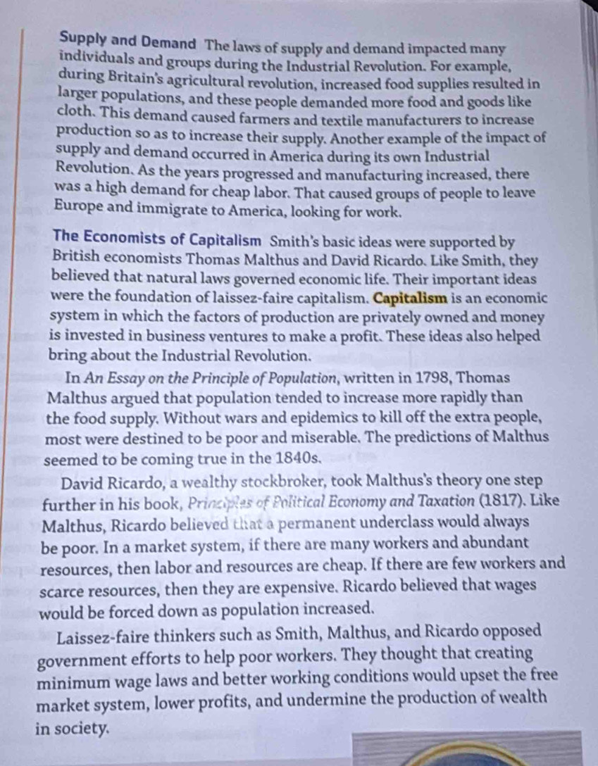 Supply and Demand The laws of supply and demand impacted many 
individuals and groups during the Industrial Revolution. For example, 
during Britain's agricultural revolution, increased food supplies resulted in 
larger populations, and these people demanded more food and goods like 
cloth. This demand caused farmers and textile manufacturers to increase 
production so as to increase their supply. Another example of the impact of 
supply and demand occurred in America during its own Industrial 
Revolution. As the years progressed and manufacturing increased, there 
was a high demand for cheap labor. That caused groups of people to leave 
Europe and immigrate to America, looking for work. 
The Economists of Capitalism Smith’s basic ideas were supported by 
British economists Thomas Malthus and David Ricardo. Like Smith, they 
believed that natural laws governed economic life. Their important ideas 
were the foundation of laissez-faire capitalism. Capitalism is an economic 
system in which the factors of production are privately owned and money 
is invested in business ventures to make a profit. These ideas also helped 
bring about the Industrial Revolution. 
In An Essay on the Principle of Population, written in 1798, Thomas 
Malthus argued that population tended to increase more rapidly than 
the food supply. Without wars and epidemics to kill off the extra people, 
most were destined to be poor and miserable. The predictions of Malthus 
seemed to be coming true in the 1840s. 
David Ricardo, a wealthy stockbroker, took Malthus's theory one step 
further in his book, Principles of Political Economy and Taxation (1817). Like 
Malthus, Ricardo believed that a permanent underclass would always 
be poor. In a market system, if there are many workers and abundant 
resources, then labor and resources are cheap. If there are few workers and 
scarce resources, then they are expensive. Ricardo believed that wages 
would be forced down as population increased. 
Laissez-faire thinkers such as Smith, Malthus, and Ricardo opposed 
government efforts to help poor workers. They thought that creating 
minimum wage laws and better working conditions would upset the free 
market system, lower profits, and undermine the production of wealth 
in society.