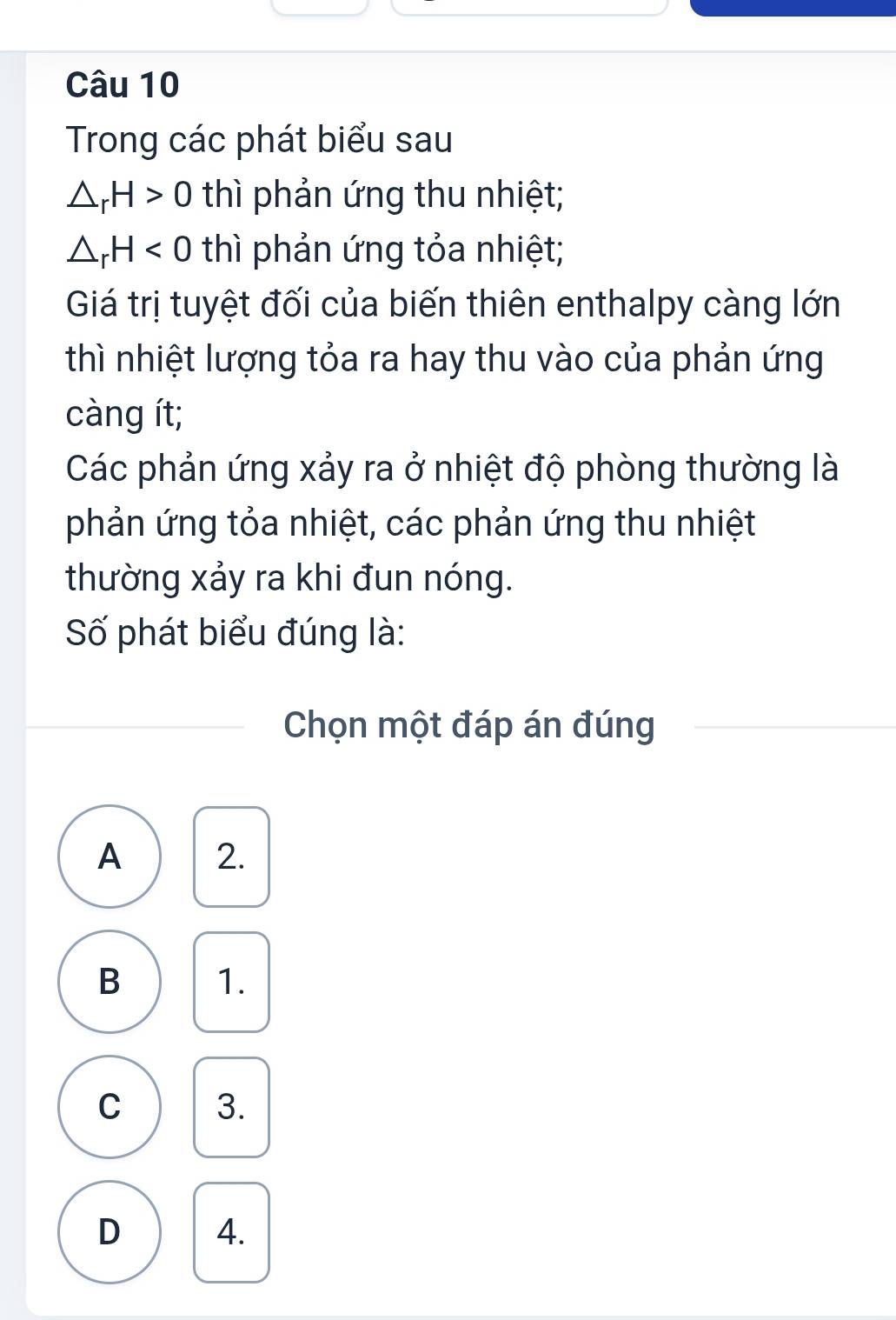 Trong các phát biểu sau
△ _rH>0 thì phản ứng thu nhiệt;
△ _rH<0</tex> thì phản ứng tỏa nhiệt;
Giá trị tuyệt đối của biến thiên enthalpy càng lớn
thì nhiệt lượng tỏa ra hay thu vào của phản ứng
càng ít;
Các phản ứng xảy ra ở nhiệt độ phòng thường là
phản ứng tỏa nhiệt, các phản ứng thu nhiệt
thường xảy ra khi đun nóng.
Số phát biểu đúng là:
Chọn một đáp án đúng
A 2.
B 1.
C 3.
D 4.