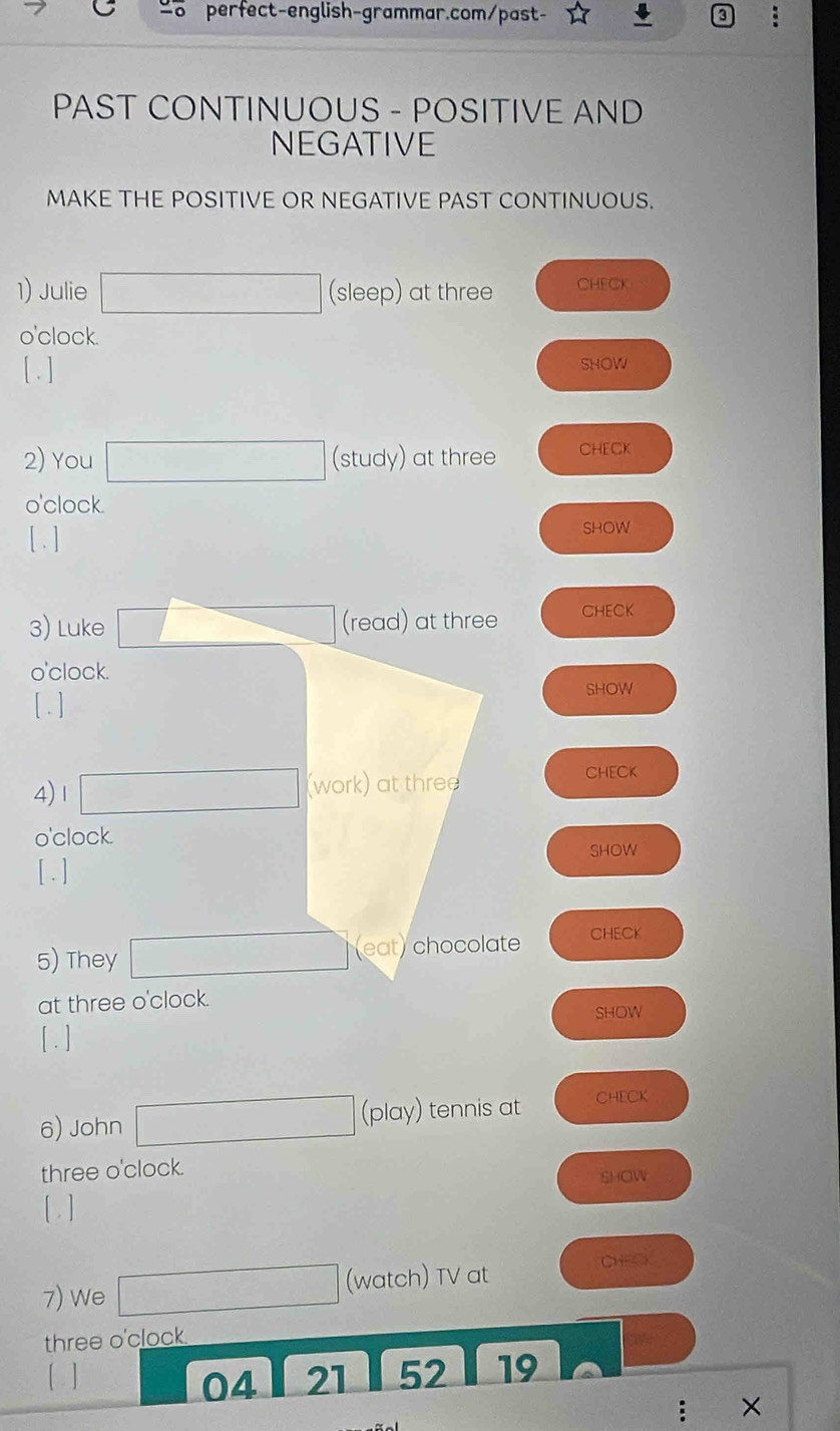 PAST CONTINUOUS - POSITIVE AND 
NEGATIVE 
MAKE THE POSITIVE OR NEGATIVE PAST CONTINUOUS. 
1) Julie (sleep) at three CHECK 
o'clock. 
[ .] SHOW 
2) You (study) at three CHECK 
o'clock. 
[ . ] 
SHOW 
3) Luke (read) at three CHECK 
o'clock. 
[ . ] 
SHOW 
4)Ⅰ (work) at three ChECK 
o'clock. 
SHOW 
[ . ] 
5) They (eat) chocolate CHECK 
at three o'clock. 
SHOW 
[ . ] 
6) John (play) tennis at CHECK 
three o'clock. 
SHOW 
[ . ] 
7) We f(-3,4),(-2)=)=-(-1,0)
(watch) TV at CHECK 
three o'clock 
[ ] 21 52 19 
04 
: ×