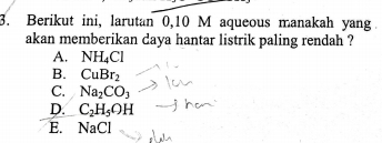 Berikut ini, larutan 0, 10 M aqueous manakah yang.
akan memberikan daya hantar listrik paling rendah ?
A. NH_4Cl
B. CuBr_2
C. Na_2CO_3
D. C_2H_5OH
E. NaCl