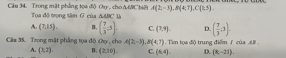 Trong mặt phẳng tọa độ Oxy , cho △ ABC biết A(2;-3), B(4;7), C(1;5). 
Tọa độ trọng tâm G của △ ABC là
A. (7;15). B. ( 7/3 ;5). C. (7;9). D. ( 7/3 ;3). 
Câu 35. Trong mặt phẳng tọa độ Oxy, cho A(2;-3), B(4;7). Tìm tọa độ trung điểm I của AB.
A. (3;2). B. (2;10). C. (6;4). D. (8;-21).