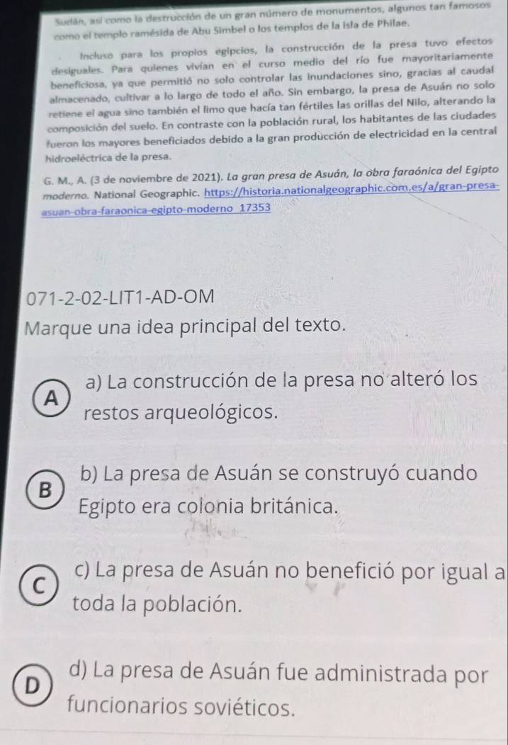 Sudán, así como la destrucción de un gran número de monumentos, algunos tan famosos
como el templo ramésida de Abu Simbel o los templos de la isla de Philae.
Incluso para los propios egipcios, la construcción de la presa tuvo efectos
desiguales. Para quienes vivían en el curso medio del río fue mayoritariamente
beneficiosa, ya que permitió no solo controlar las inundaciones sino, gracias al caudal
almacenado, cultivar a lo largo de todo el año. Sin embargo, la presa de Asuán no solo
retiene el agua sino también el limo que hacía tan fértiles las orillas del Nilo, alterando la
composición del suelo. En contraste con la población rural, los habitantes de las ciudades
fueron los mayores beneficiados debido a la gran producción de electricidad en la central
hidroeléctrica de la presa.
G. M., A. (3 de noviembre de 2021). La gran presa de Asuán, la obra faraónica del Egipto
moderno. National Geographic. https://historia.nationalgeographic.com.es/a/gran-presa-
asuan-obra-faraonica-egipto-moderno 17353
071-2-02-LIT1-AD-OM
Marque una idea principal del texto.
a) La construcción de la presa no alteró los
A
restos arqueológicos.
b) La presa de Asuán se construyó cuando
B
Egipto era colonia británica.
C
c) La presa de Asuán no benefició por igual a
toda la población.
D
d) La presa de Asuán fue administrada por
funcionarios soviéticos.