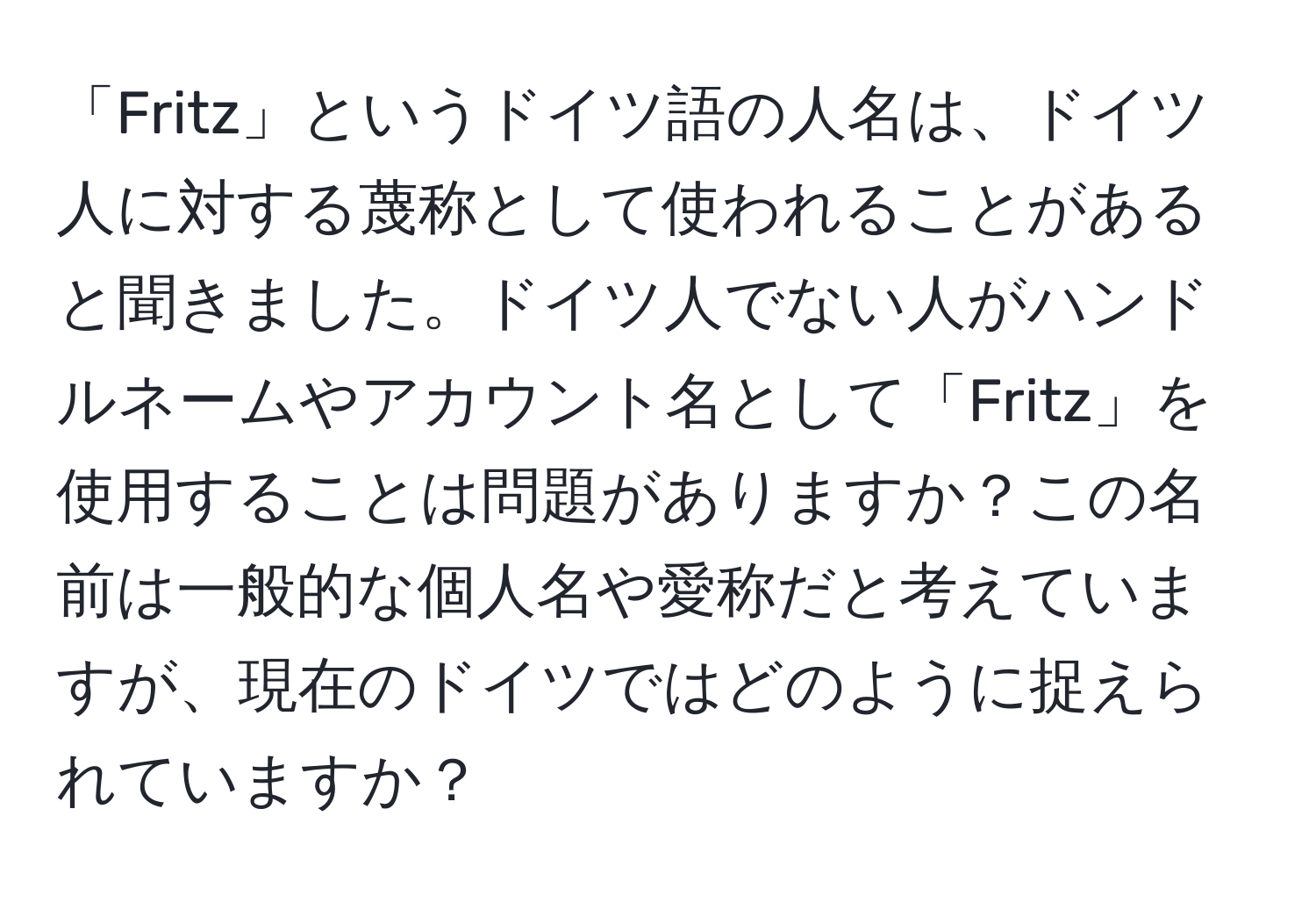 「Fritz」というドイツ語の人名は、ドイツ人に対する蔑称として使われることがあると聞きました。ドイツ人でない人がハンドルネームやアカウント名として「Fritz」を使用することは問題がありますか？この名前は一般的な個人名や愛称だと考えていますが、現在のドイツではどのように捉えられていますか？