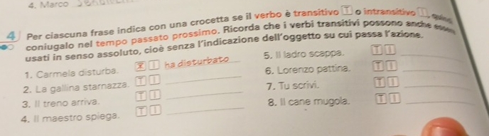 Marco_ 
A Per ciascuna frase indica con una crocetta se il verbo è transitivo I. o intransitivo 
quống 
coniugalo nel tempo passato prossimo. Ricorda che i verbi transitivi possono anche ew 
usati in senso assoluto, cioè senza l’indicazione dell’oggetto su cui passa l’azione. 
_ 
1. Carmela disturba. ha disturbato 5. II ladro scappa. a__ 
6. Lorenzo pattina. 1 1 
2. La gallina starnazza. 11 7. Tu scrivi. I_ 
T1 
_ 
3. Il treno arriva. 8. Il cane mugola. 
4. ll maestro spiega. T 1 _1 1_