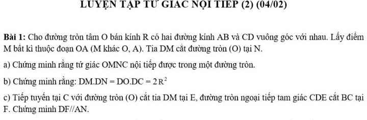 LUYỆN TẠP TƯ GIAC NQI TIEP (2) (04/02) 
Bài 1: Cho đường tròn tâm O bán kính R có hai đường kính AB và CD vuông góc với nhau. Lấy điểm 
M bất kì thuộc đoạn OA (M khác O, A). Tia DM cắt đường tròn (O) tại N. 
a) Chứng minh rằng tứ giác OMNC nội tiếp được trong một đường tròn. 
b) Chứng minh rằng: DM.DN=DO. DC=2R^2
c) Tiếp tuyển tại C với đường tròn (O) cắt tia DM tại E, đường tròn ngoại tiếp tam giác CDE cắt BC tại 
F. Chứng minh DF//AN.