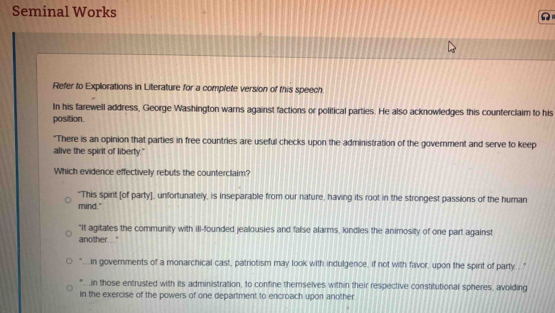 Seminal Works 
Refer to Explorations in Literature for a complete version of this speech
In his farewell address, George Washington warns against factions or political parties. He also acknowledges this counterclaim to his
position.
"There is an opinion that parties in free countries are useful checks upon the administration of the government and serve to keep
alive the spirit of liberty."
Which evidence effectively rebuts the counterclaim?
"This spirit [of party], unfortunately, is inseparable from our nature, having its root in the strongest passions of the human
mind."
"It agitates the community with ill-founded jealousies and false alarms, kindles the animosity of one part against
another..."
" in governments of a monarchical cast, patriotism may look with indulgence, if not with favor, upon the spirit of party... "
"'.in those entrusted with its administration, to confine themselves within their respective constitutional spheres, avolding
in the exercise of the powers of one department to encroach upon another