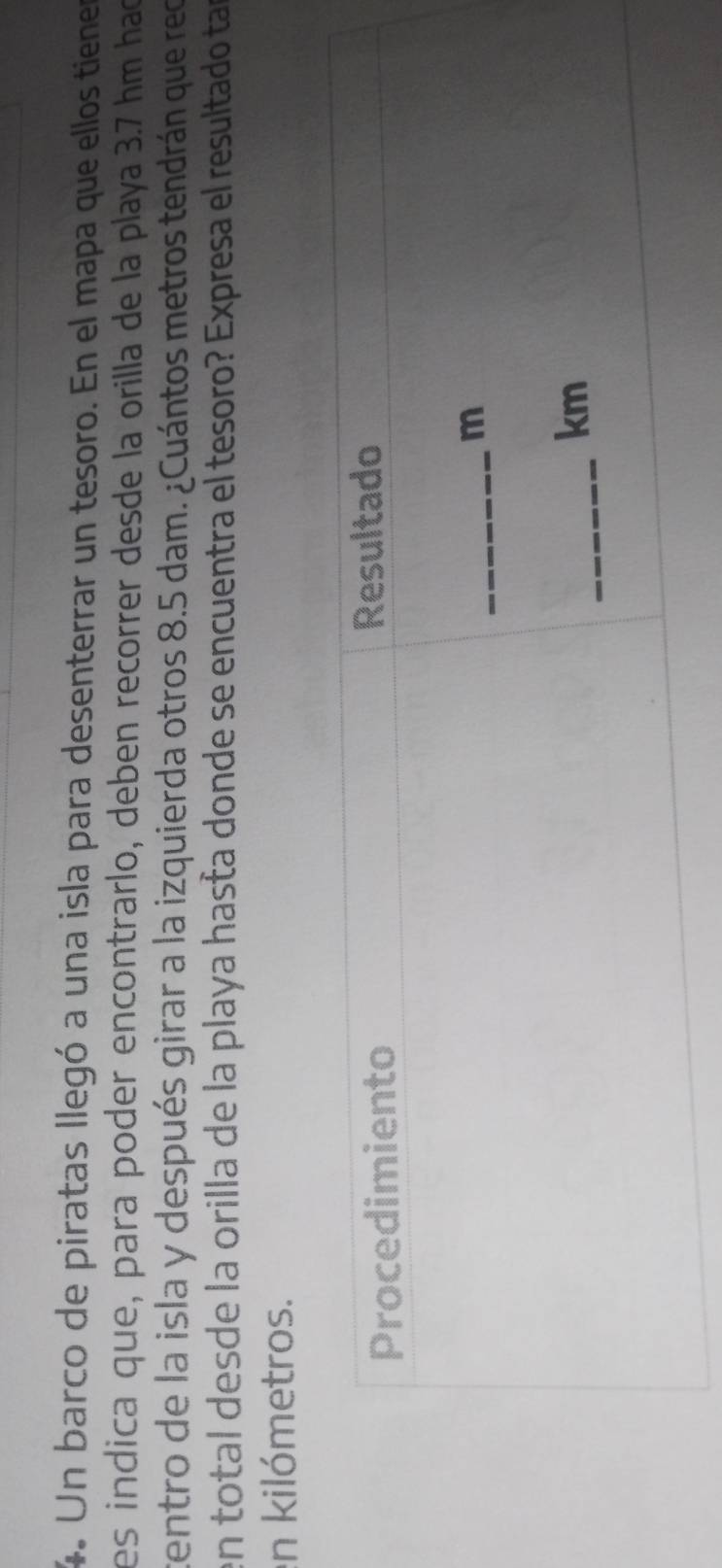 Un barco de piratas llegó a una isla para desenterrar un tesoro. En el mapa que ellos tienes 
es indica que, para poder encontrarlo, deben recorrer desde la orilla de la playa 3.7 hm had 
tentro de la isla y después girar a la izquierda otros 8.5 dam. ¿Cuántos metros tendrán que rec 
en total desde la orilla de la playa hasta donde se encuentra el tesoro? Expresa el resultado tar 
en kilómetros.