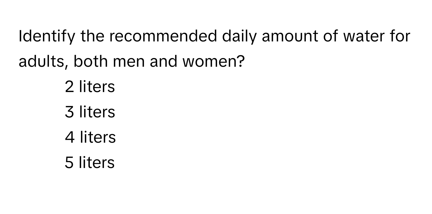 Identify the recommended daily amount of water for adults, both men and women?

1) 2 liters
2) 3 liters
3) 4 liters
4) 5 liters