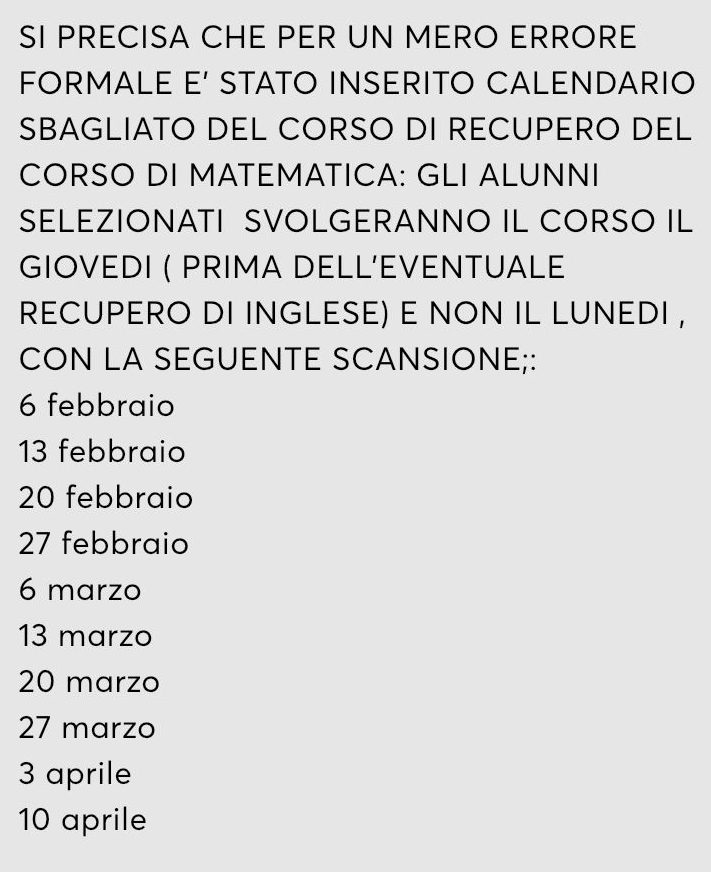 SI PRECISA CHE PER UN MERO ERRORE
FORMALE E' STATO INSERITO CALENDARIO
SBAGLIATO DEL CORSO DI RECUPERO DEL
CORSO DI MATEMATICA: GLI ALUNNI
SELEZIONATI SVOLGERANNO IL CORSO IL
GIOVEDI ( PRIMA DELL’EVENTUALE
RECUPERO DI INGLESE) E NON IL LUNEDI ,
CON LA SEGUENTE SCANSIONE;:
6 febbraio
13 febbraio
20 febbraio
27 febbraio
6 marzo
13 marzo
20 marzo
27 marzo
3 aprile
10 aprile