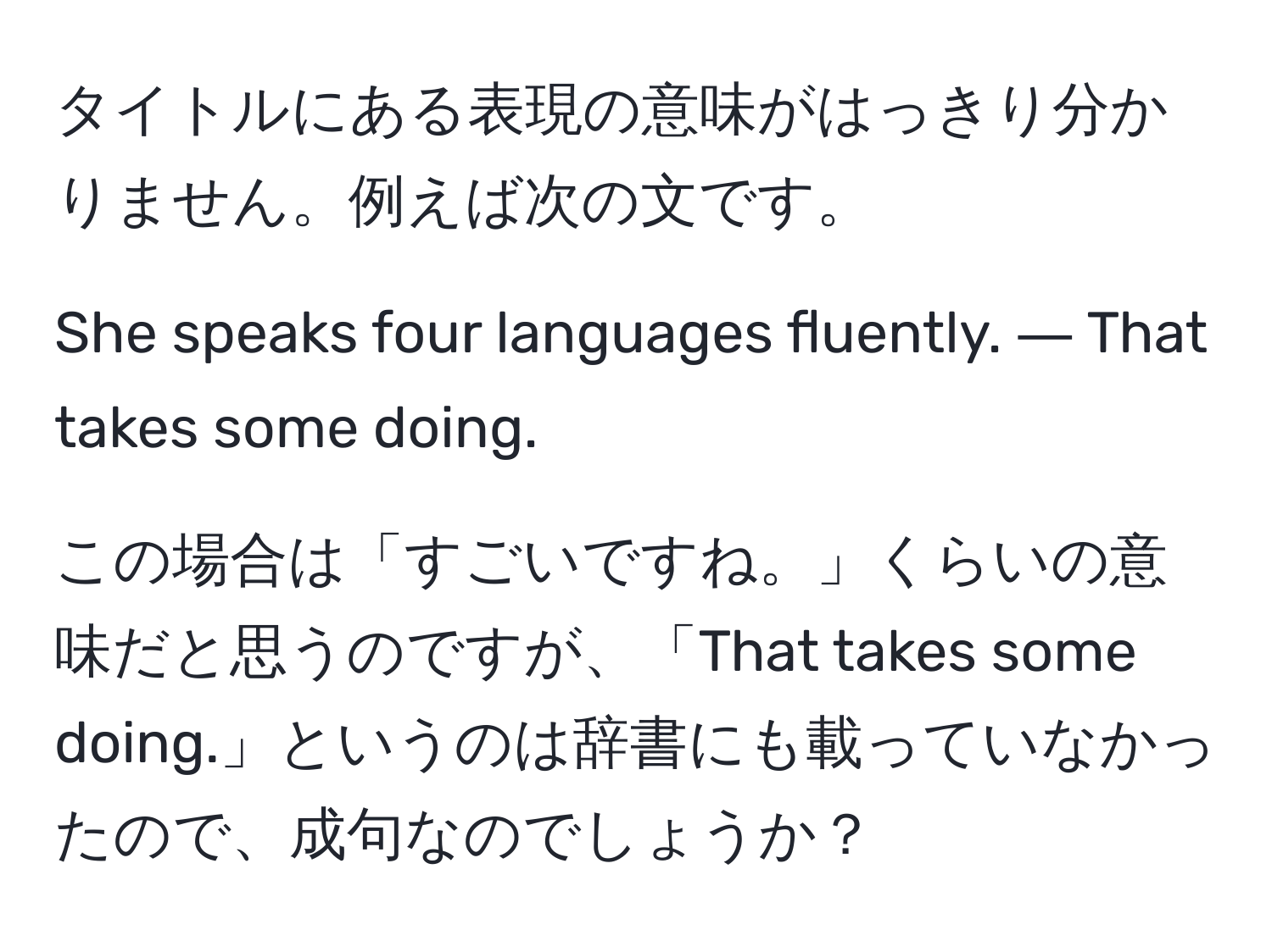 タイトルにある表現の意味がはっきり分かりません。例えば次の文です。

She speaks four languages fluently. ― That takes some doing.

この場合は「すごいですね。」くらいの意味だと思うのですが、「That takes some doing.」というのは辞書にも載っていなかったので、成句なのでしょうか？